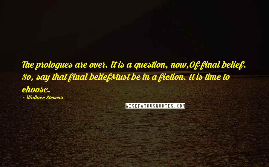 Wallace Stevens Quotes: The prologues are over. It is a question, now,Of final belief. So, say that final beliefMust be in a fiction. It is time to choose.