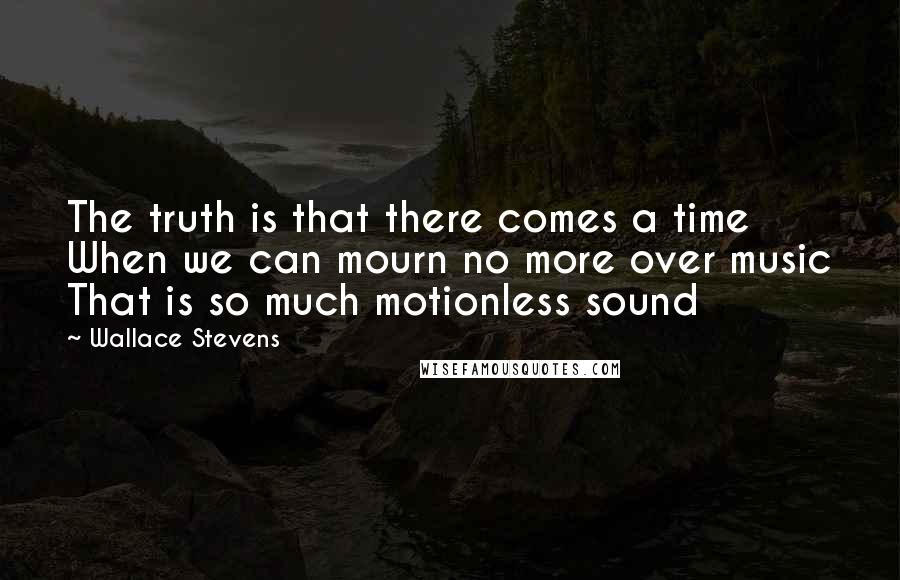 Wallace Stevens Quotes: The truth is that there comes a time When we can mourn no more over music That is so much motionless sound