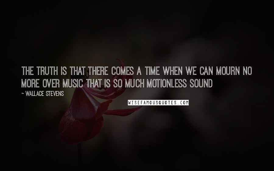 Wallace Stevens Quotes: The truth is that there comes a time When we can mourn no more over music That is so much motionless sound