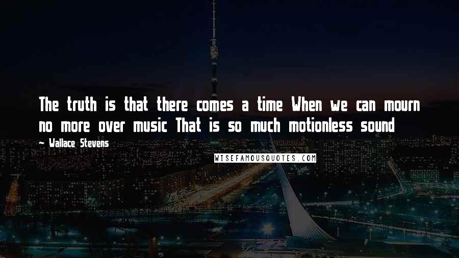 Wallace Stevens Quotes: The truth is that there comes a time When we can mourn no more over music That is so much motionless sound