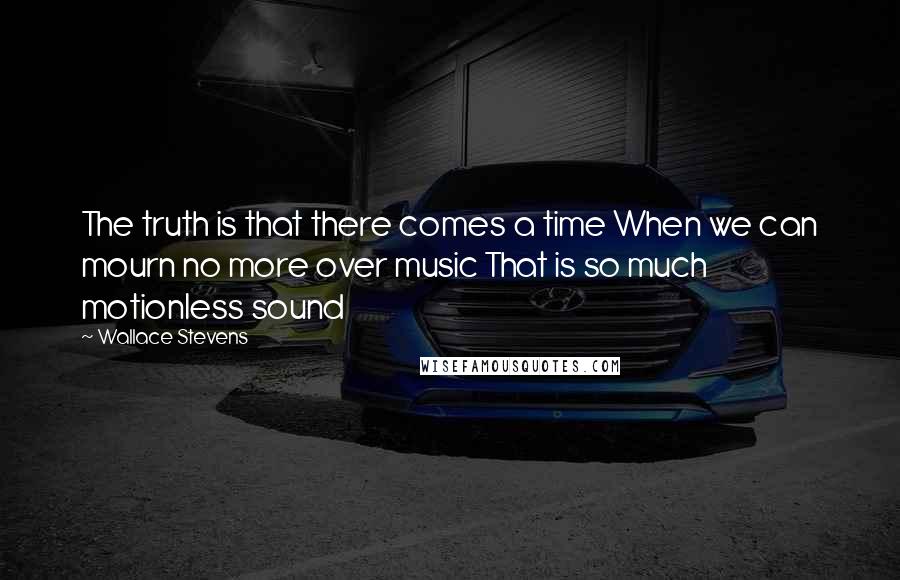 Wallace Stevens Quotes: The truth is that there comes a time When we can mourn no more over music That is so much motionless sound