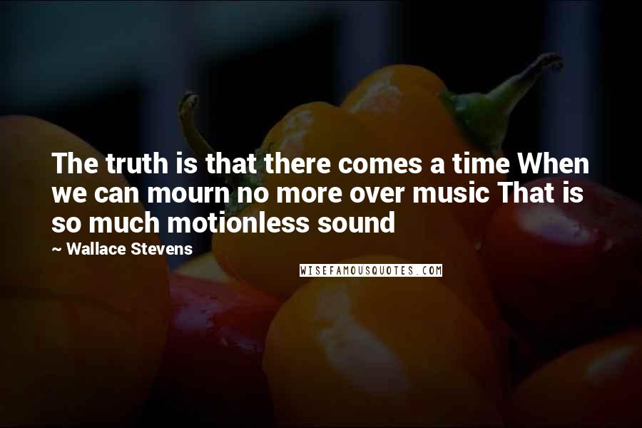 Wallace Stevens Quotes: The truth is that there comes a time When we can mourn no more over music That is so much motionless sound