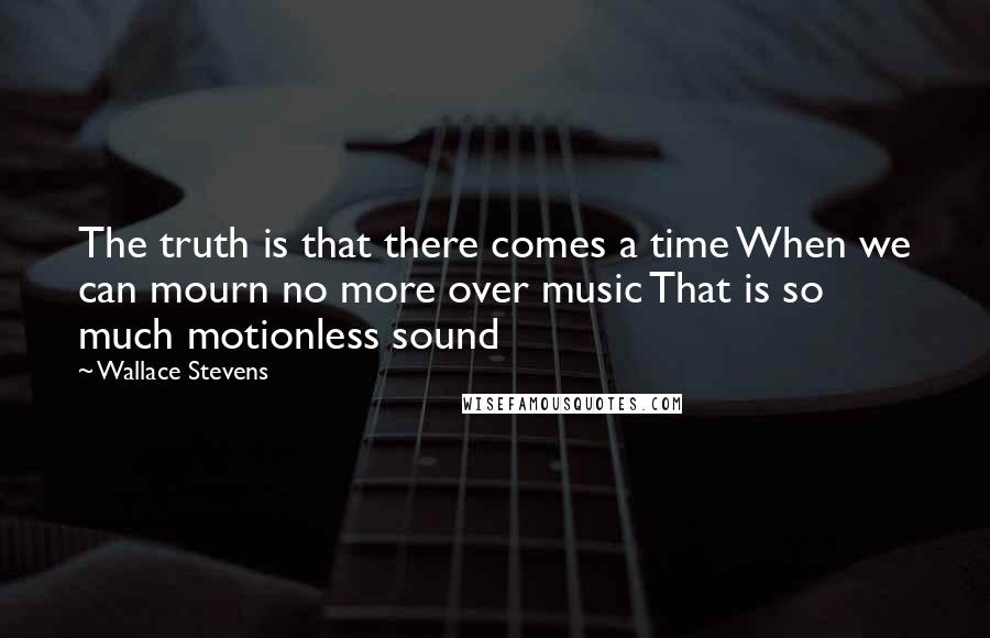 Wallace Stevens Quotes: The truth is that there comes a time When we can mourn no more over music That is so much motionless sound