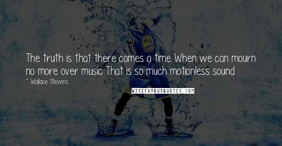 Wallace Stevens Quotes: The truth is that there comes a time When we can mourn no more over music That is so much motionless sound