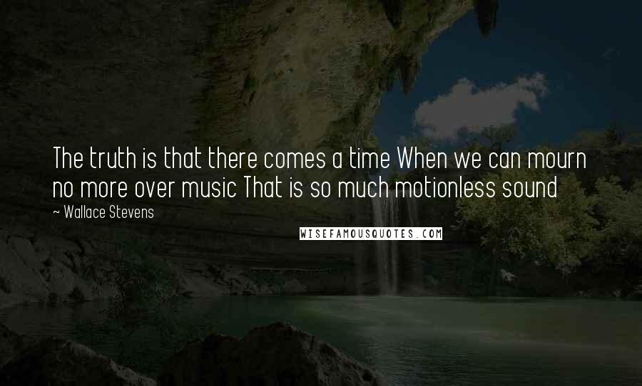 Wallace Stevens Quotes: The truth is that there comes a time When we can mourn no more over music That is so much motionless sound