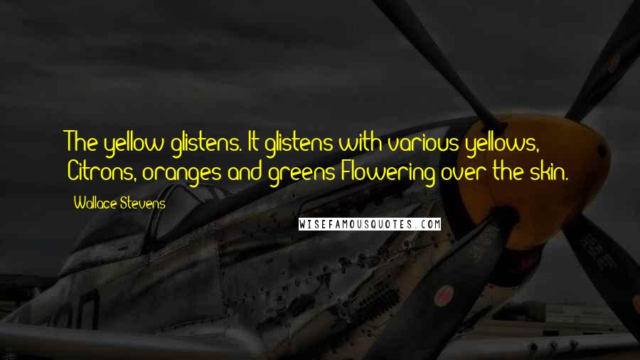 Wallace Stevens Quotes: The yellow glistens. It glistens with various yellows, Citrons, oranges and greens Flowering over the skin.