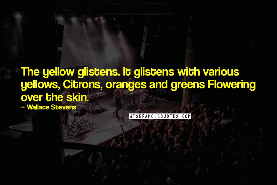 Wallace Stevens Quotes: The yellow glistens. It glistens with various yellows, Citrons, oranges and greens Flowering over the skin.