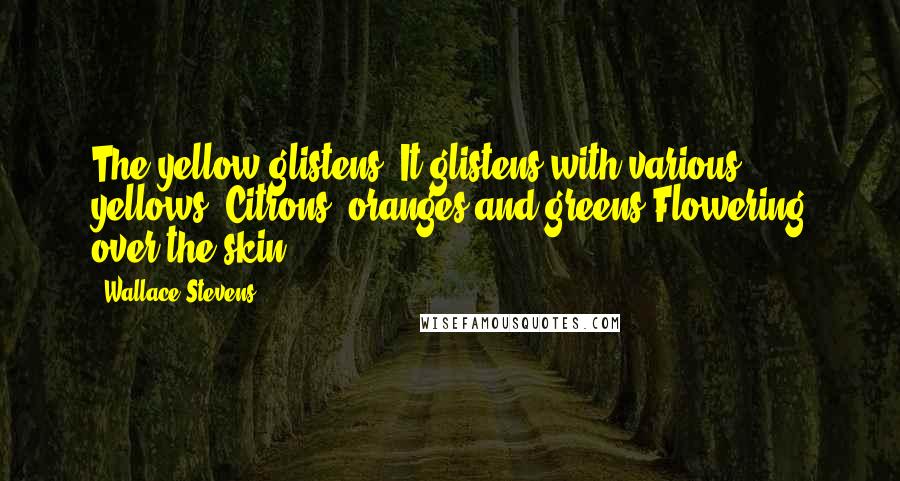 Wallace Stevens Quotes: The yellow glistens. It glistens with various yellows, Citrons, oranges and greens Flowering over the skin.