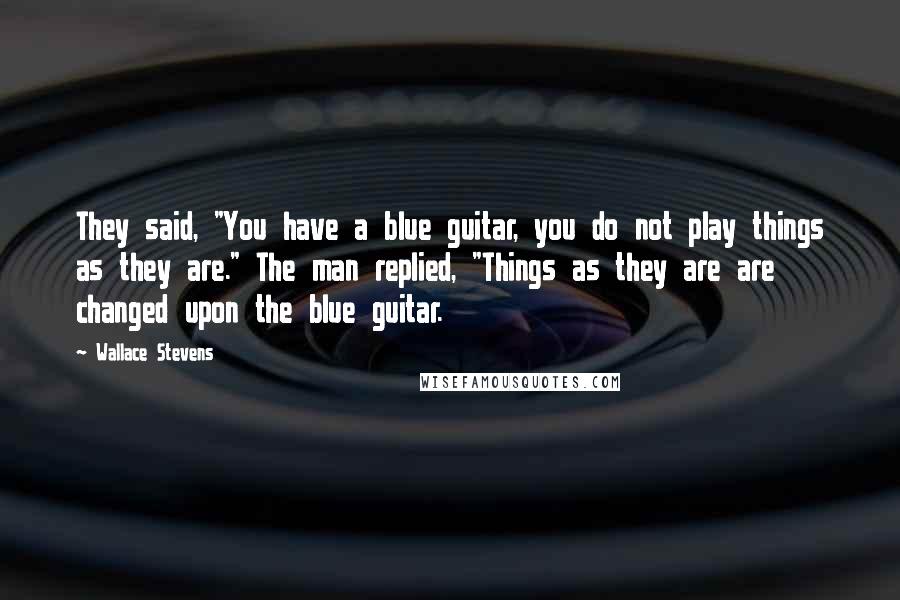 Wallace Stevens Quotes: They said, "You have a blue guitar, you do not play things as they are." The man replied, "Things as they are are changed upon the blue guitar.