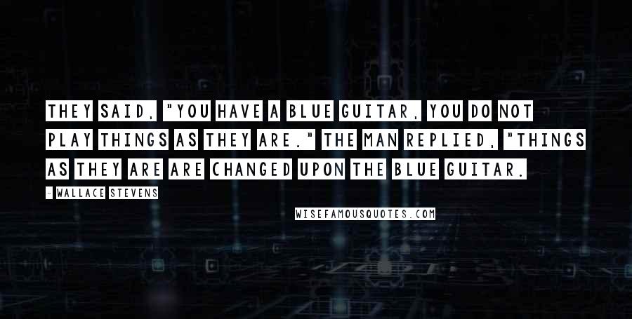 Wallace Stevens Quotes: They said, "You have a blue guitar, you do not play things as they are." The man replied, "Things as they are are changed upon the blue guitar.