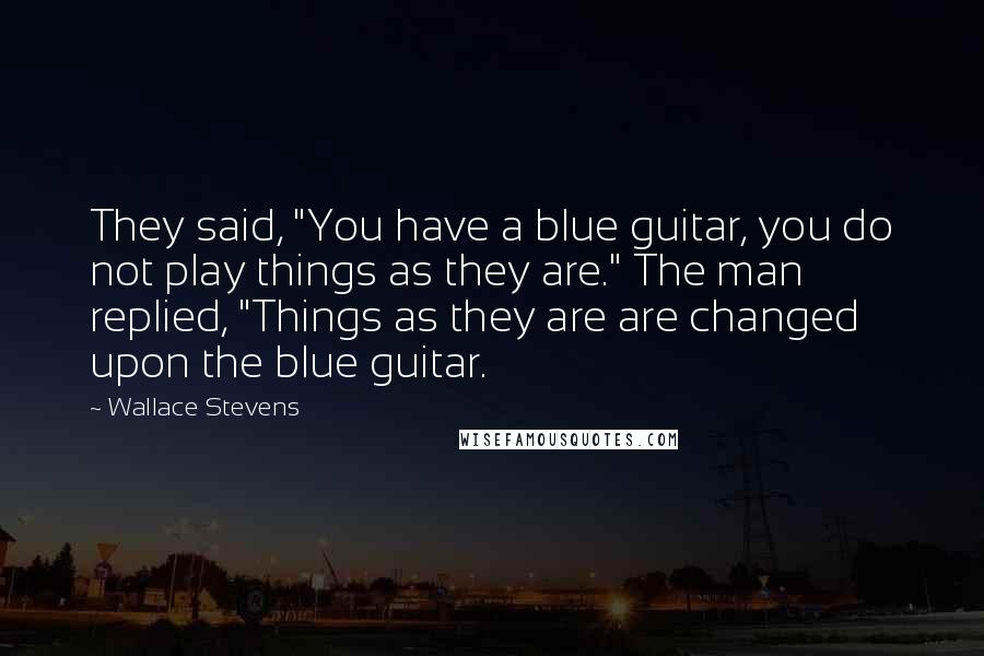 Wallace Stevens Quotes: They said, "You have a blue guitar, you do not play things as they are." The man replied, "Things as they are are changed upon the blue guitar.