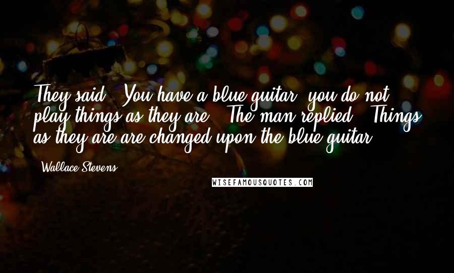 Wallace Stevens Quotes: They said, "You have a blue guitar, you do not play things as they are." The man replied, "Things as they are are changed upon the blue guitar.