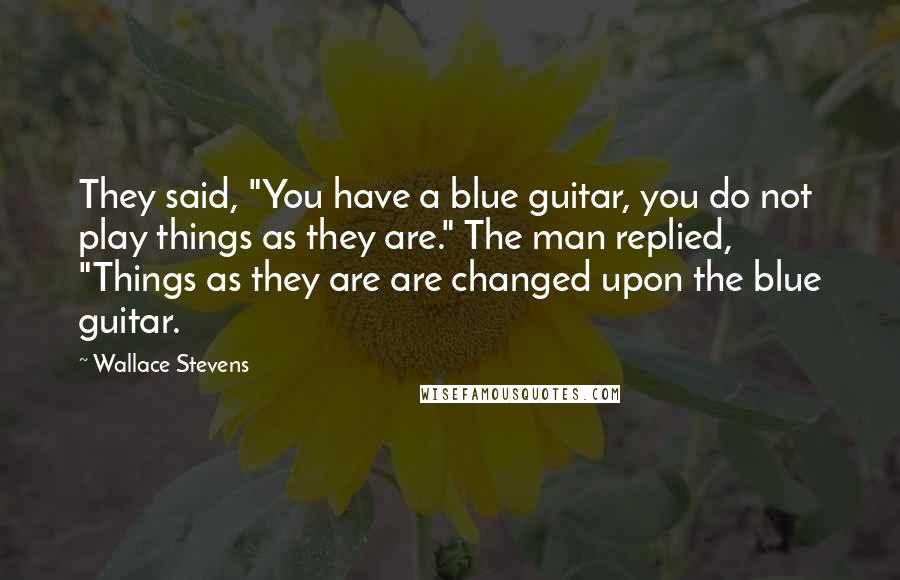 Wallace Stevens Quotes: They said, "You have a blue guitar, you do not play things as they are." The man replied, "Things as they are are changed upon the blue guitar.