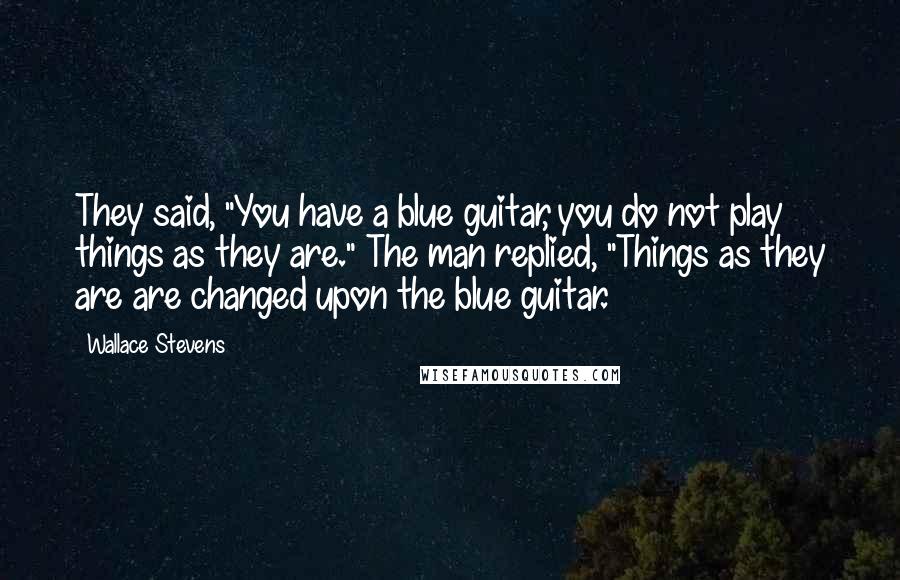 Wallace Stevens Quotes: They said, "You have a blue guitar, you do not play things as they are." The man replied, "Things as they are are changed upon the blue guitar.