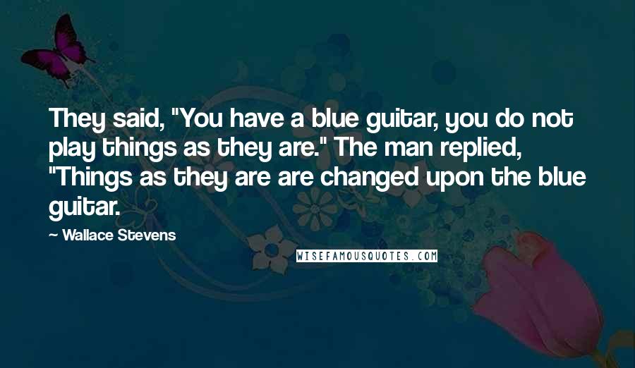 Wallace Stevens Quotes: They said, "You have a blue guitar, you do not play things as they are." The man replied, "Things as they are are changed upon the blue guitar.