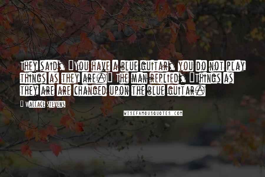 Wallace Stevens Quotes: They said, "You have a blue guitar, you do not play things as they are." The man replied, "Things as they are are changed upon the blue guitar.