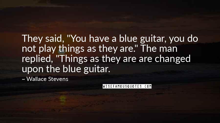 Wallace Stevens Quotes: They said, "You have a blue guitar, you do not play things as they are." The man replied, "Things as they are are changed upon the blue guitar.