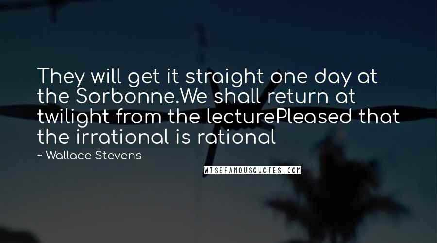 Wallace Stevens Quotes: They will get it straight one day at the Sorbonne.We shall return at twilight from the lecturePleased that the irrational is rational