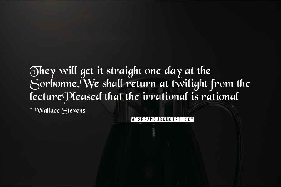 Wallace Stevens Quotes: They will get it straight one day at the Sorbonne.We shall return at twilight from the lecturePleased that the irrational is rational