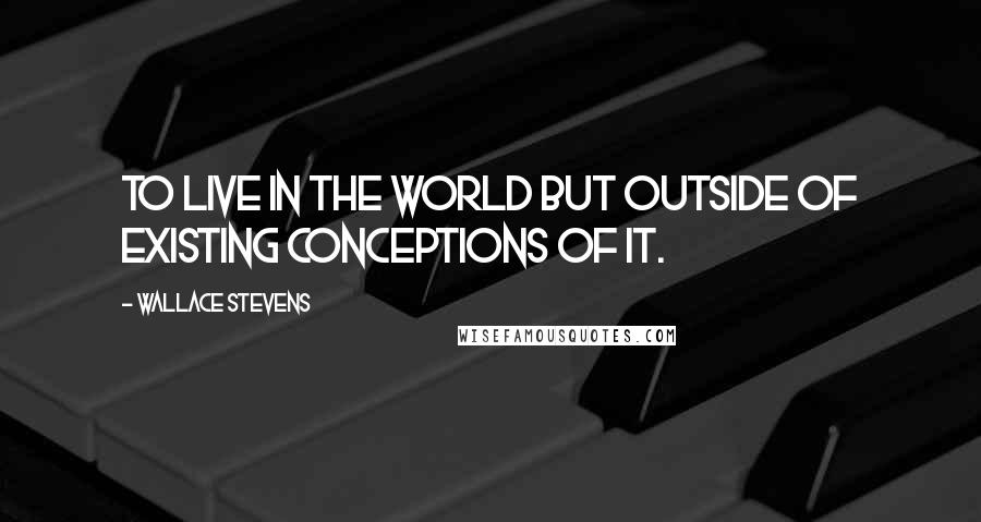 Wallace Stevens Quotes: To live in the world but outside of existing conceptions of it.