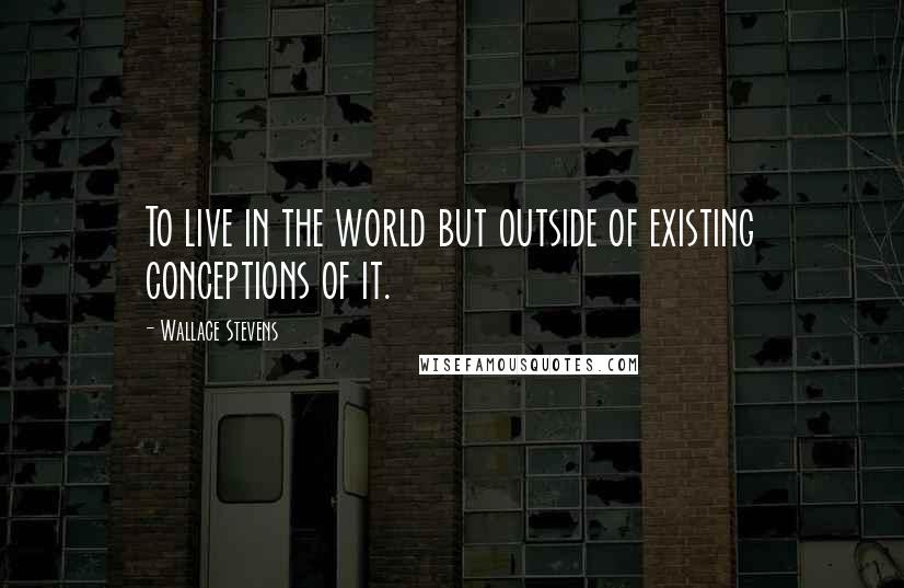 Wallace Stevens Quotes: To live in the world but outside of existing conceptions of it.