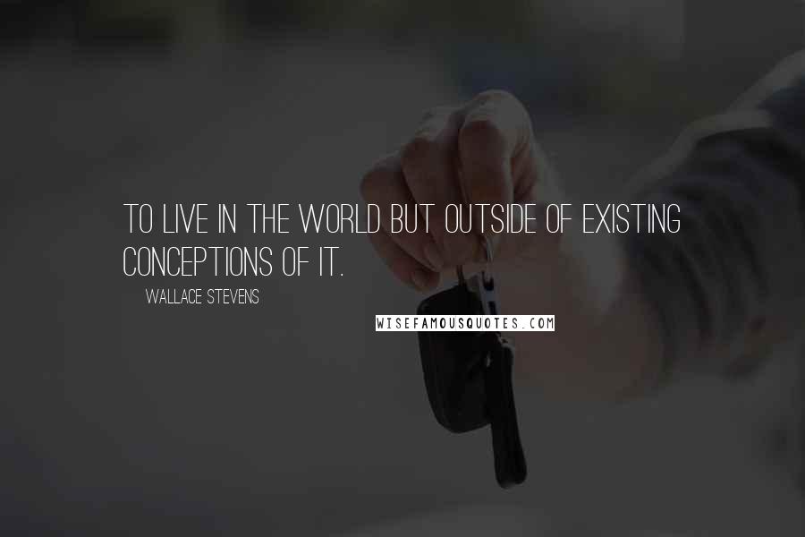 Wallace Stevens Quotes: To live in the world but outside of existing conceptions of it.