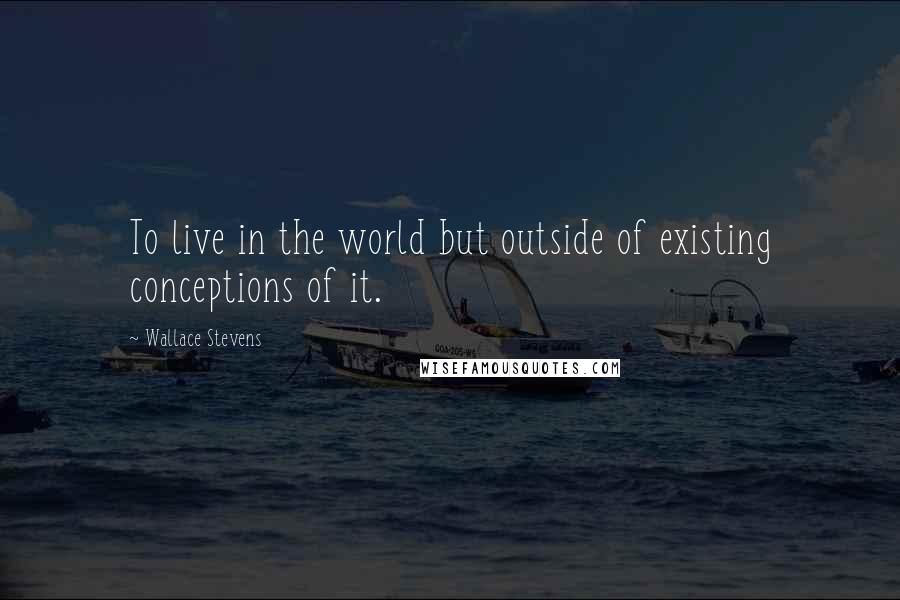 Wallace Stevens Quotes: To live in the world but outside of existing conceptions of it.