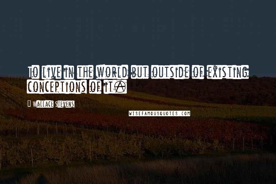 Wallace Stevens Quotes: To live in the world but outside of existing conceptions of it.