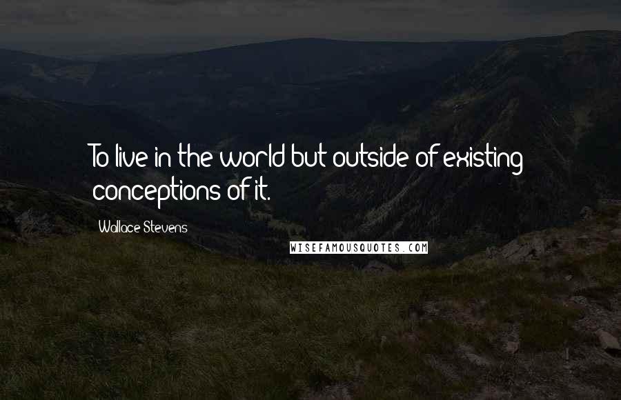 Wallace Stevens Quotes: To live in the world but outside of existing conceptions of it.