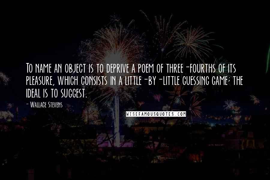 Wallace Stevens Quotes: To name an object is to deprive a poem of three-fourths of its pleasure, which consists in a little-by-little guessing game; the ideal is to suggest.