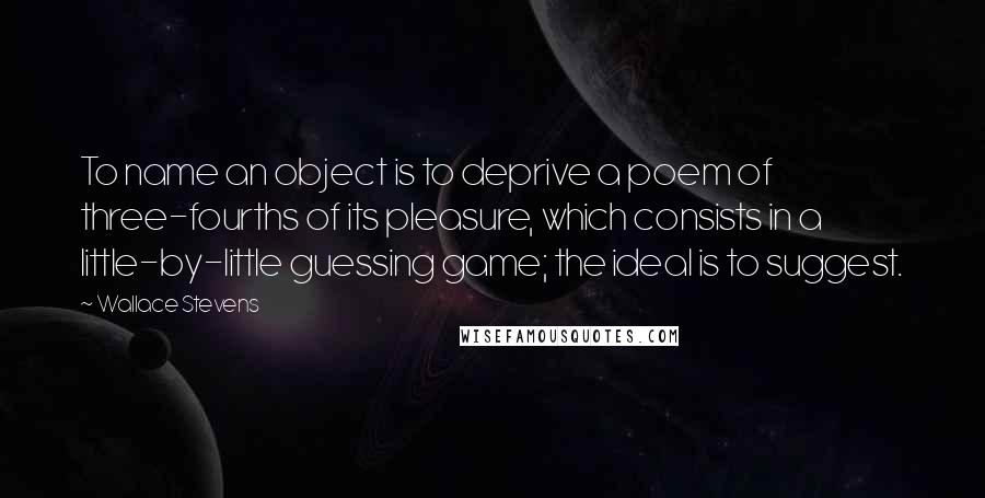 Wallace Stevens Quotes: To name an object is to deprive a poem of three-fourths of its pleasure, which consists in a little-by-little guessing game; the ideal is to suggest.