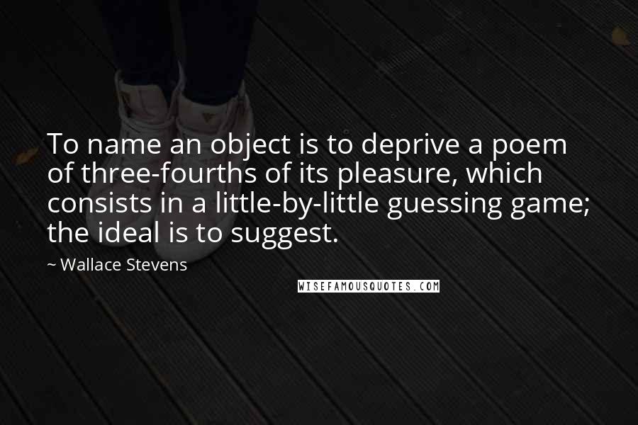 Wallace Stevens Quotes: To name an object is to deprive a poem of three-fourths of its pleasure, which consists in a little-by-little guessing game; the ideal is to suggest.