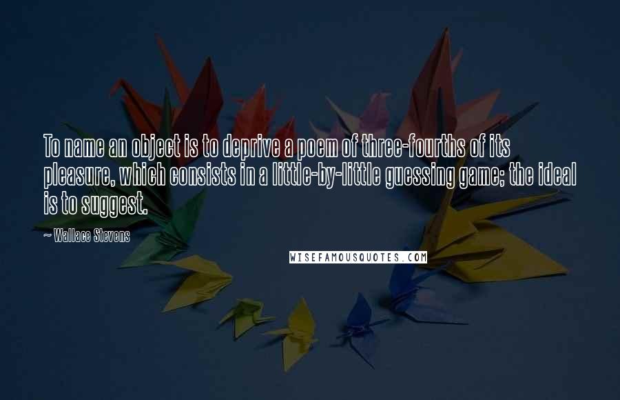 Wallace Stevens Quotes: To name an object is to deprive a poem of three-fourths of its pleasure, which consists in a little-by-little guessing game; the ideal is to suggest.