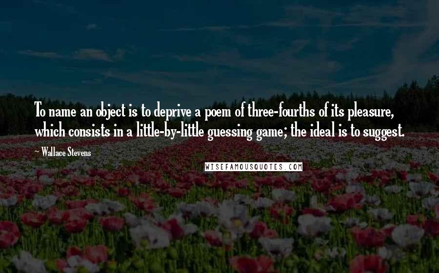 Wallace Stevens Quotes: To name an object is to deprive a poem of three-fourths of its pleasure, which consists in a little-by-little guessing game; the ideal is to suggest.