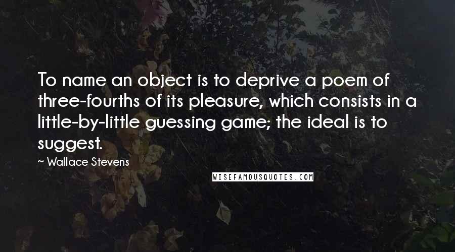 Wallace Stevens Quotes: To name an object is to deprive a poem of three-fourths of its pleasure, which consists in a little-by-little guessing game; the ideal is to suggest.