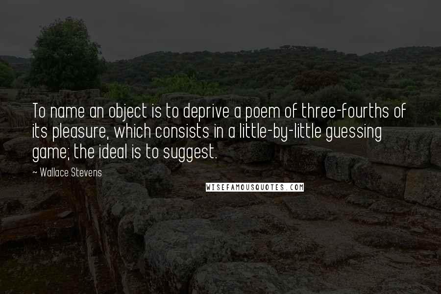 Wallace Stevens Quotes: To name an object is to deprive a poem of three-fourths of its pleasure, which consists in a little-by-little guessing game; the ideal is to suggest.