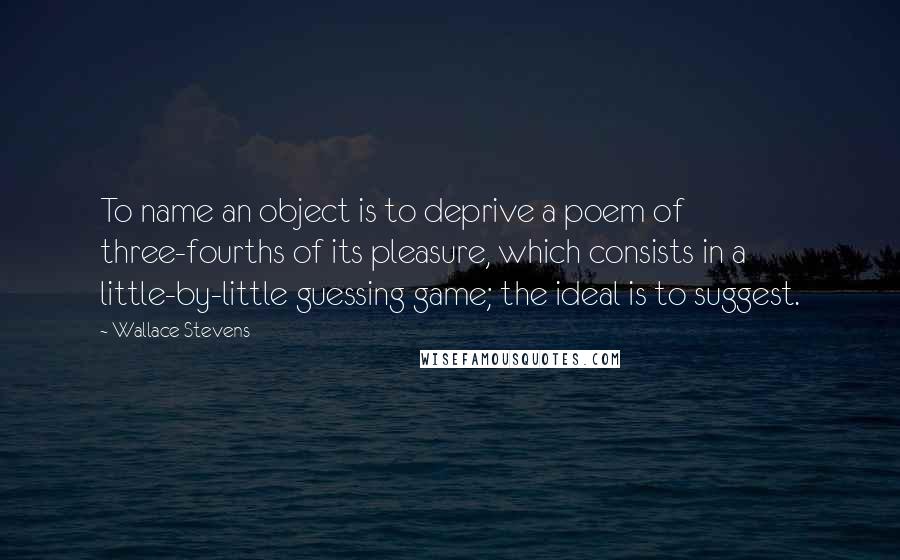 Wallace Stevens Quotes: To name an object is to deprive a poem of three-fourths of its pleasure, which consists in a little-by-little guessing game; the ideal is to suggest.