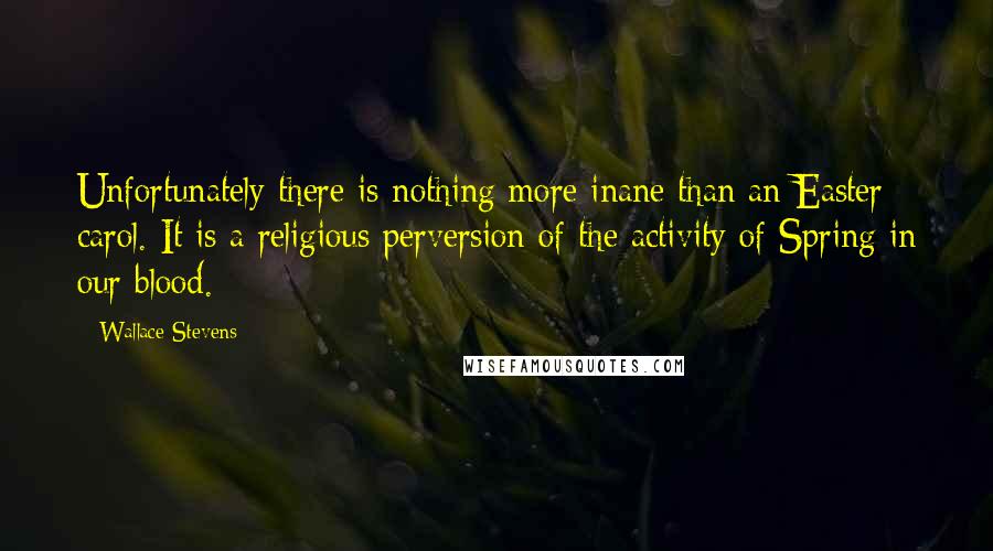 Wallace Stevens Quotes: Unfortunately there is nothing more inane than an Easter carol. It is a religious perversion of the activity of Spring in our blood.