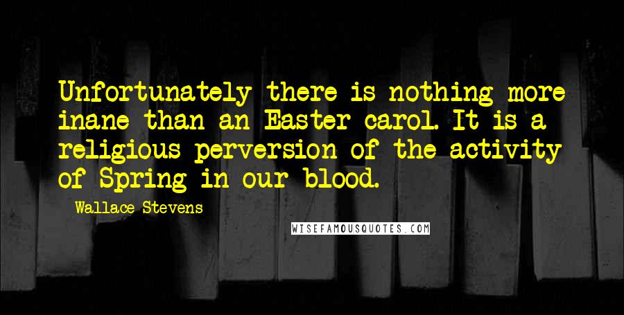 Wallace Stevens Quotes: Unfortunately there is nothing more inane than an Easter carol. It is a religious perversion of the activity of Spring in our blood.