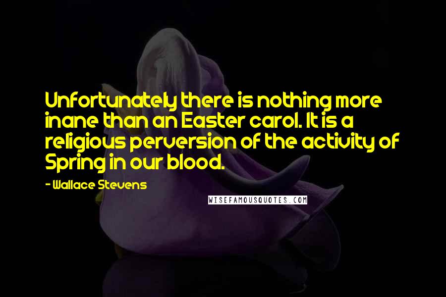 Wallace Stevens Quotes: Unfortunately there is nothing more inane than an Easter carol. It is a religious perversion of the activity of Spring in our blood.