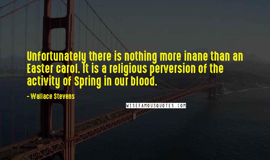 Wallace Stevens Quotes: Unfortunately there is nothing more inane than an Easter carol. It is a religious perversion of the activity of Spring in our blood.