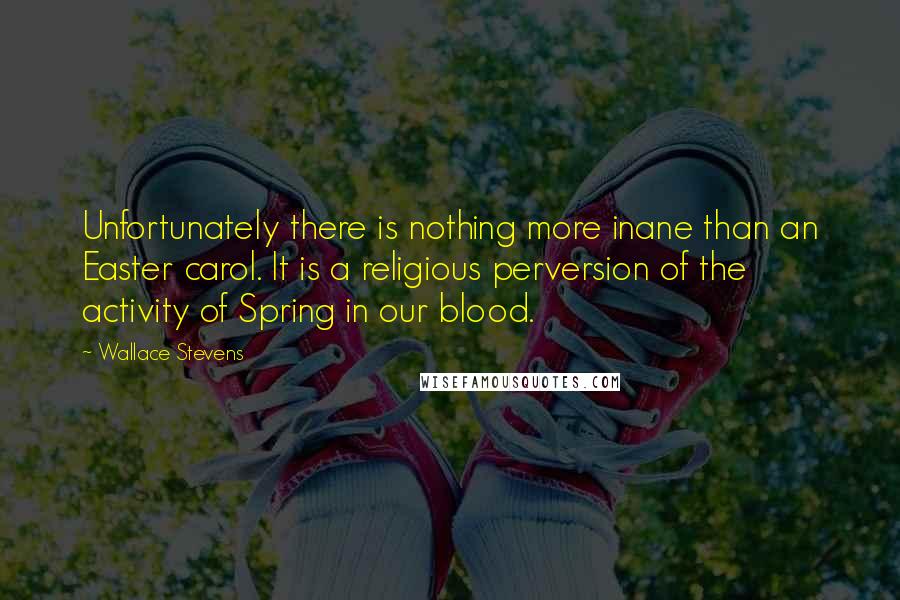 Wallace Stevens Quotes: Unfortunately there is nothing more inane than an Easter carol. It is a religious perversion of the activity of Spring in our blood.