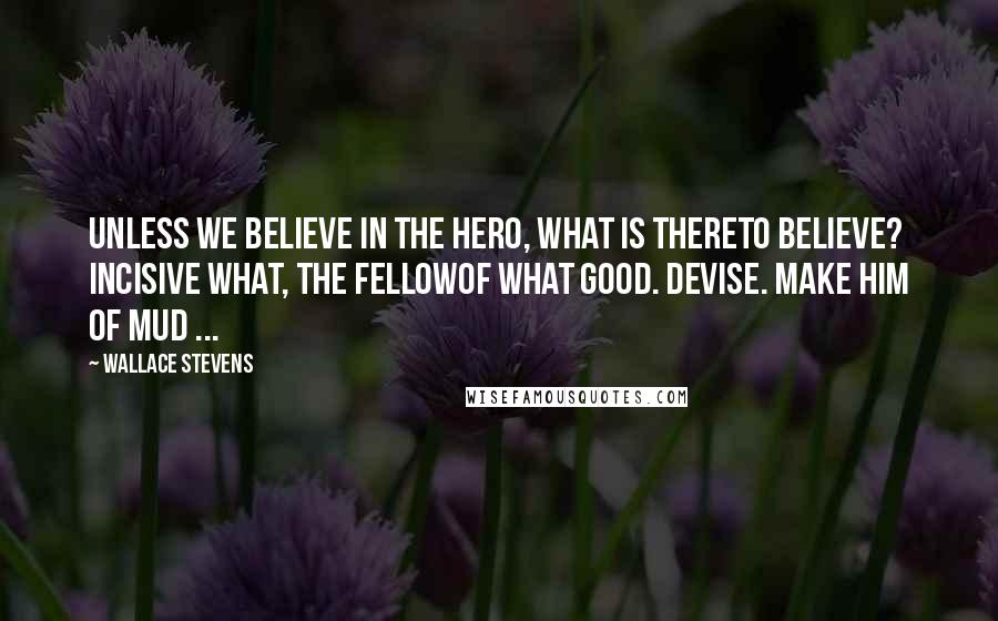 Wallace Stevens Quotes: Unless we believe in the hero, what is thereTo believe? Incisive what, the fellowOf what good. Devise. Make him of mud ...