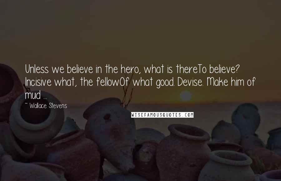 Wallace Stevens Quotes: Unless we believe in the hero, what is thereTo believe? Incisive what, the fellowOf what good. Devise. Make him of mud ...