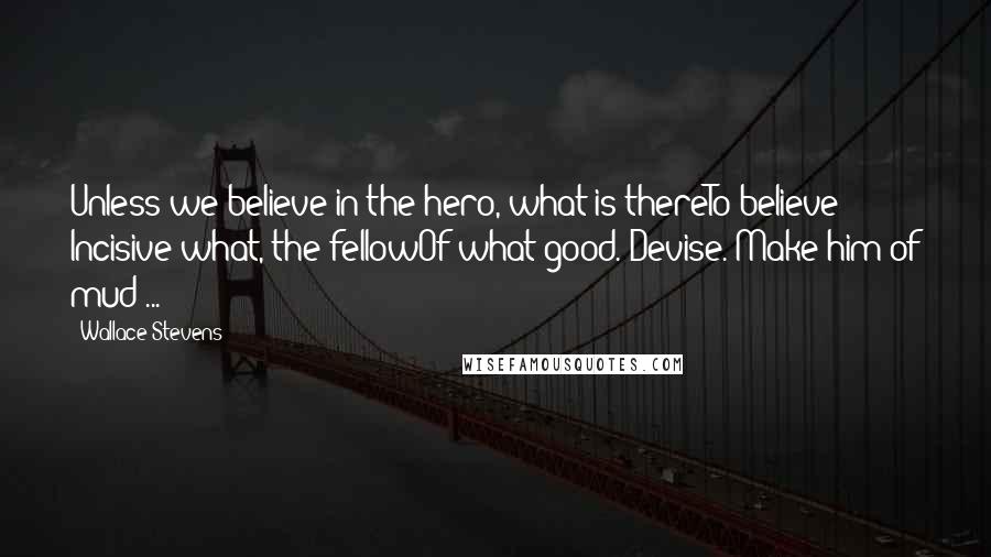 Wallace Stevens Quotes: Unless we believe in the hero, what is thereTo believe? Incisive what, the fellowOf what good. Devise. Make him of mud ...