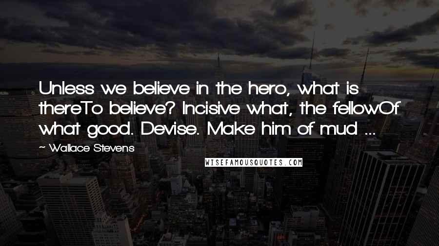 Wallace Stevens Quotes: Unless we believe in the hero, what is thereTo believe? Incisive what, the fellowOf what good. Devise. Make him of mud ...