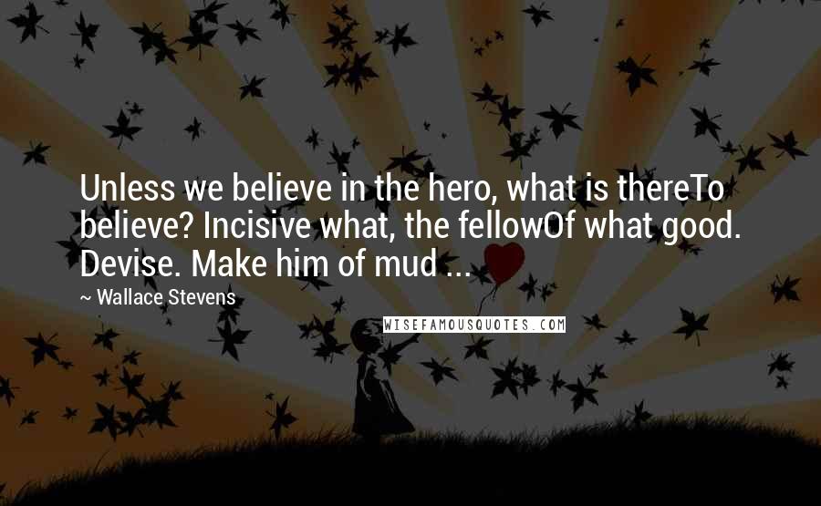 Wallace Stevens Quotes: Unless we believe in the hero, what is thereTo believe? Incisive what, the fellowOf what good. Devise. Make him of mud ...