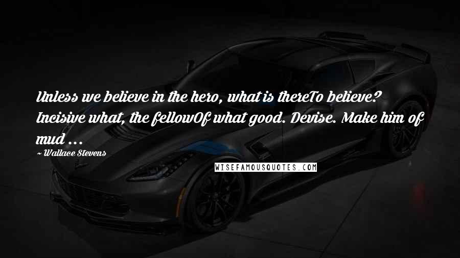 Wallace Stevens Quotes: Unless we believe in the hero, what is thereTo believe? Incisive what, the fellowOf what good. Devise. Make him of mud ...