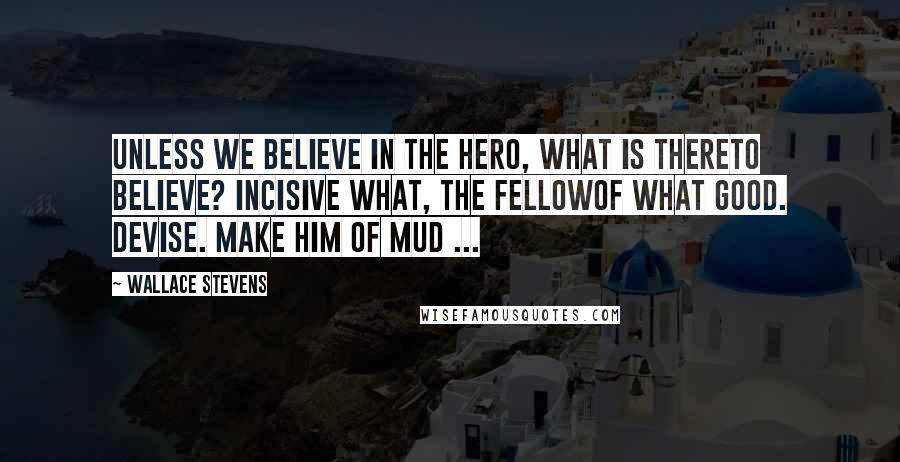 Wallace Stevens Quotes: Unless we believe in the hero, what is thereTo believe? Incisive what, the fellowOf what good. Devise. Make him of mud ...