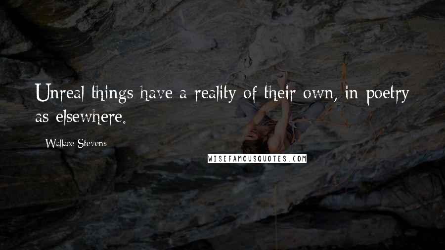 Wallace Stevens Quotes: Unreal things have a reality of their own, in poetry as elsewhere.